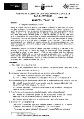 UNIVERSIDAD DE 1 MURCIA 1 Ih Región de Murcia Universidad Politécnica de Cartagena PRUEBAS DE ACCESO A LA UNIVERSIDAD PARA ALUMNOS DE BACHILLERATO LOE Junio 2012 FRANCÉS CÓDIGO 134 Option A Il nest jamais trop tard pour réussir Gagner le gros lot monter sa bote ou vivre relax au fond des bois les critres de réussite sont bien plus larges que ces trois critres Heureusement on a chacun les siens Et si jusqu présent la vie nous a détournés de nos aspirations il est toujours temps de les mettre en …