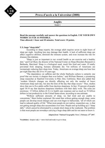 Prova daccés a la Universitat 2008 Angls Model 1 Read the passage carefully and answer the questions in English USE YOUR OWN WORDS AS FAR AS POSSIBLE Time allowed 1 hour and 30 minutes Total score 10 points US huge sleep debt According to sleep experts the average adult requires seven to eight hours of sleep per night Anything less may damage their health A lack of sufficient sleep can affect cognitive abilities diminish the immune system and even increase the risk for diseases like diabetes Sl…