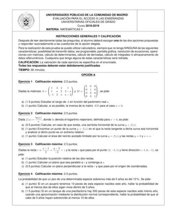 UNIVERSIDADES PU BLICAS DE LA COMUNIDAD DE MADRID EVALUACIO N PARA EL ACCESO A LAS ENSEN ANZAS UNIVERSITARIAS OFICIALES DE GRADO Curso 20182019 MATERIA MATEMA TICAS II INSTRUCCIONES GENERALES Y CALIFICACIO N Despue s de leer atentamente todas las preguntas el alumno debera escoger una de las dos opciones propuestas y responder razonadamente a las cuestiones de la opcio n elegida Para la realizacio n de esta prueba se puede utilizar calculadora siempre que no tenga NINGUNA de las siguientes cara…