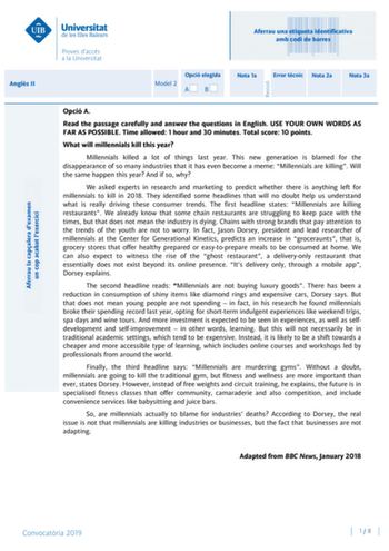 Aferrau una etiqueta identificativa amb codi de barres Angls II Aferrau la capalera dexamen un cop acabat lexercici Revisió Opció elegida Model 2 AB Nota 1a Error tcnic Nota 2a Nota 3a Opció A Read the passage carefully and answer the questions in English USE YOUR OWN WORDS AS FAR AS POSSIBLE Time allowed 1 hour and 30 minutes Total score 10 points What will millennials kill this year Millennials killed a lot of things last year This new generation is blamed for the disappearance of so many ind…