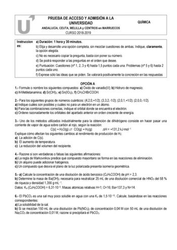 PRUEBA DE ACCESO Y ADMISIÓN A LA UNIVERSIDAD ANDALUCÍA CEUTA MELILLA y CENTROS en MARRUECOS CURSO 20182019 QUÍMICA Instruccion a Duración 1 hora y 30 minutos es b Elija y desarrolle una opción completa sin mezclar cuestiones de ambas Indique claramente la opción elegida c No es necesario copiar la pregunta basta con poner su número d Se podrá responder a las preguntas en el orden que desee e Puntuación Cuestiones n 1 2 3 y 4 hasta 15 puntos cada una Problemas n 5 y 6 hasta 2 puntos cada uno f E…