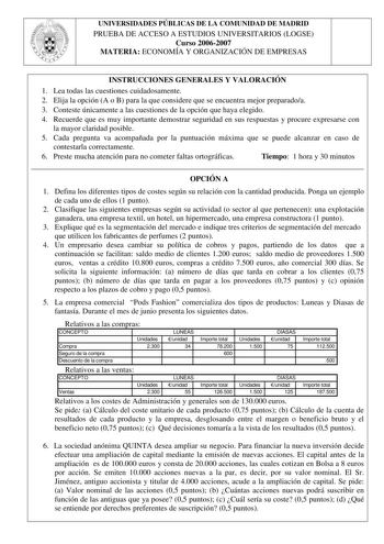 UNIVERSIDADES PÚBLICAS DE LA COMUNIDAD DE MADRID PRUEBA DE ACCESO A ESTUDIOS UNIVERSITARIOS LOGSE Curso 20062007 MATERIA ECONOMÍA Y ORGANIZACIÓN DE EMPRESAS INSTRUCCIONES GENERALES Y VALORACIÓN 1 Lea todas las cuestiones cuidadosamente 2 Elija la opción A o B para la que considere que se encuentra mejor preparadoa 3 Conteste únicamente a las cuestiones de la opción que haya elegido 4 Recuerde que es muy importante demostrar seguridad en sus respuestas y procure expresarse con la mayor claridad …