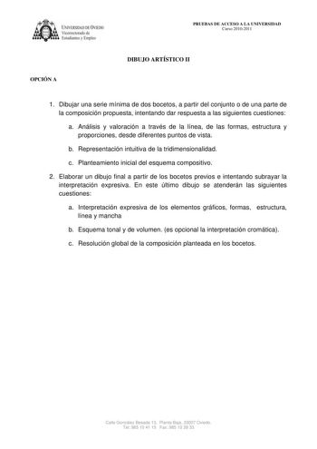 IVERSIDAD DE VIEDO Vicerrectorado de E tudiantes y Empleo OPCIÓN A PRUEBAS DE ACCESO A LA UNIVERSIDAD Curso 20102011 DIBUJO ARTÍSTICO II 1 Dibujar una serie mínima de dos bocetos a partir del conjunto o de una parte de la composición propuesta intentando dar respuesta a las siguientes cuestiones a Análisis y valoración a través de la línea de las formas estructura y proporciones desde diferentes puntos de vista b Representación intuitiva de la tridimensionalidad c Planteamiento inicial del esqu…