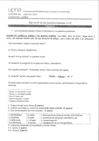 upna 1tfL16bg Evaluación del bachillerato para el acceso a la universidad CURSO 20172018 ASIGNATURA LATÍN 2 Elija una de las dos opciones propuestas A o B  v los estudiantes pueden utilizar el diccionario y su apéndice gramatical VULPES ET CAPERLA ZORRA Y EL MACHO CABRÍO Los malos para no morir dejan morir a otros Un malvado intenta salir de uno situación de peligro aun o costa del daño a un semejante Cum decidisset1 vulpes in puteum inscia2 et altiore margine clauderetur devenir hircus sitiens…