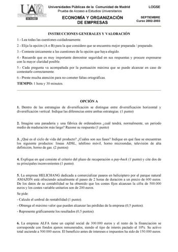 Universidades Públicas de la Comunidad de Madrid Prueba de Acceso a Estudios Universitarios ECONOMÍA Y ORGANIZACIÓN DE EMPRESAS LOGSE SEPTIEMBRE Curso 20022003 INSTRUCCIONES GENERALES Y VALORACIÓN 1 Lea todas las cuestiones cuidadosamente 2  Elija la opción A o B para la que considere que se encuentra mejor preparada  preparado 3 Conteste únicamente a las cuestiones de la opción que haya elegido 4 Recuerde que es muy importante demostrar seguridad en sus respuestas y procure expresarse con la m…