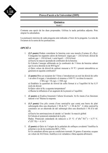 UIB M Prova daccés a la Universitat 2009 Química Model 2 Contesta una opció de les dues proposades Utilitza la taula peridica adjunta Pots emprar la calculadora La puntuació mxima de cada pregunta est indicada a linici de la pregunta La nota de lexamen és la suma de les puntuacions OPCIÓ A 1 25 punts Podem considerar la benzina com una mescla doctans C8 H18 Conegudes les segents calors de formació aigua gas  242 kJmol dixid de carboni gas  394 kJmol i oct líquid  250 kJmol a Escriu la reacció a…