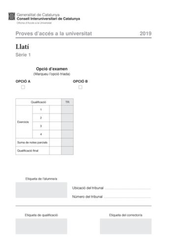 Proves daccés a la universitat Llatí Srie 1 Opció dexamen Marqueu lopció triada OPCIÓ A OPCIÓ B Qualificació TR 1 2 Exercicis 3 4 Suma de notes parcials Qualificació final 2019 Etiqueta de lalumnea Ubicació del tribunal  Número del tribunal  Etiqueta de qualificació Etiqueta del correctora La prova consta de quatre exercicis Lexercici 1 és comú mentre que els exercicis 2 3 i 4 estan agrupats en dues opcions A i B Feu lexercici 1 escolliu UNA de les dues opcions A o B i resoleu els tres exercici…