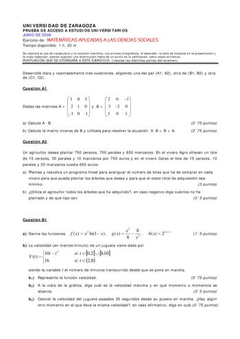 UNIVERSIDAD DE ZARAGOZA PRUEBA DE ACCESO A ESTUDIOS UNIVERSITARIOS JUNIO DE 2008 Ejercicio de MATEMÁTICAS APLICADAS A LAS CIENCIAS SOCIALES Tiempo disponible 1 h 30 m Se valorará el uso de vocabulario y la notación científica Los errores ortográficos el desorden la falta de limpieza en la presentación y la mala redacción podrán suponer una disminución hasta de un punto en la calificación salvo casos extremos PUNTUACIÓN QUE SE OTORGARÁ A ESTE EJERCICIO véanse las distintas partes del examen Desa…