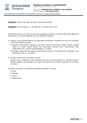  Universidad 111 Zaragoza 1542 PRUEBA DE ACCESO A LA UNIVERSIDAD CONVOCATORIA DE SEPTIEMBRE DE 2011 EJERCICIO DE HISTORIA DE LA MÚSICA Y DE LA DANZA TIEMPO DISPONIBLE 1 hora 30 minutos PUNTUACIÓN QUE SE OTORGARÁ A ESTE EJERCICIO véanse las distintas partes del examen OPCIÓN A Introito Puer natus est nobis de la Misa de Navidad OPCIÓN B Brindis Libiamo del Acto I de La Traviata de G Verdi Después de escuchar yo visionar las dos obras propuestas el alumno o la alumna debe elegir una de las dos op…