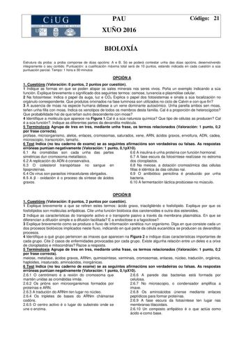 CiUG PAU XUÑO 2016 Código 21 BIOLOXÍA Estrutura da proba a proba componse de dúas opcións A e B Só se poderá contestar unha das dúas opcións desenvolvendo integramente o seu contido Puntuación a cualificación máxima total será de 10 puntos estando indicada en cada cuestión a súa puntuación parcial Tempo 1 hora e 30 minutos OPCIÓN A 1 Cuestións Valoración 8 puntos 2 puntos por cuestión 1 Indique as formas en que se poden atopar os sales minerais nos seres vivos Poña un exemplo indicando a súa fu…