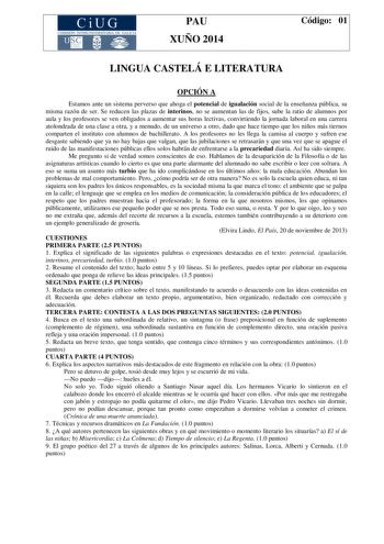 CiUG COMIS IÓN INTERUNIVERSITAR IA DE GALICIA PAU XUÑO 2014 Código 01 LINGUA CASTELÁ E LITERATURA OPCIÓN A Estamos ante un sistema perverso que ahoga el potencial de igualación social de la enseñanza pública su misma razón de ser Se reducen las plazas de interinos no se aumentan las de fijos sube la ratio de alumnos por aula y los profesores se ven obligados a aumentar sus horas lectivas convirtiendo la jornada laboral en una carrera atolondrada de una clase a otra y a menudo de un universo a o…