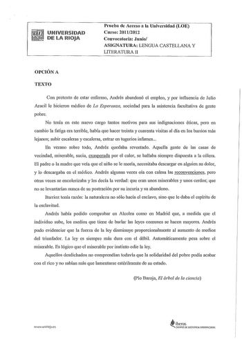 UNIVERSIDAD DE LA RIOJA Prueba de Acceso a la Universidad LOE Curso 20112012 Convocatoria Junio ASIGNATURA LENGUA CASTELLANA Y LITERATURA II OPCIÓN A TEXTO Con pretexto de estar enfermo Andrés abandonó el empleo y por influencia de Julio Aracil le hicieron médico de La Esperanza sociedad para la asistencia facultativa de gente pobre No tenía en este nuevo cargo tantos motivos para sus indignaciones éticas pero en cambio la fatiga era terrible había que hacer treinta y cuarenta visitas al día en…