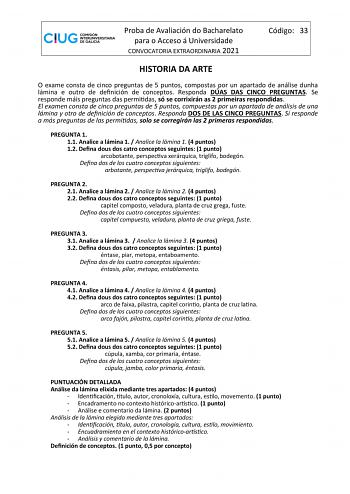 Proba de Avaliación do Bacharelato para o Acceso á Universidade CONVOCATORIA EXTRAORDINARIA 2021 Código 33 HISTORIA DA ARTE O exame consta de cinco preguntas de 5 puntos compostas por un apartado de análise dunha lámina e outro de definición de conceptos Responda DÚAS DAS CINCO PREGUNTAS Se responde máis preguntas das permitidas só se corrixirán as 2 primeiras respondidas El examen consta de cinco preguntas de 5 puntos compuestas por un apartado de análisis de una lámina y otro de definición de…