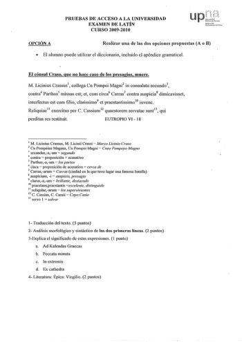 PRUEBAS DE ACCESO A LA UNIVERSIDAD EXAMEN DE LATÍN CURSO 20092010 Up lifj f  Upim klds r01 UderuitmfSt OPCIÓN A Realizar una de las dos opciones propuestas A o B e El alumno puede utilizar el diccionario incluido el apéndice gramatical El cónsul Craso que no hace caso de los presagios muere M Licinius Crassus1 collega Cn Pompi Magni2 in consulatu secundo3 contra4 Parthos5 missus est et cum circa6 Carras7 contra auspicia8 dimicavisset inte1fectus est cum filio clarissimo9 et praestantissimo10 iu…