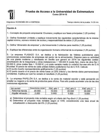 Prueba de Acceso a la Universidad de Extremadura Curso 201415 Asignatura ECONOMIA DE LA EMPRESA Tiempo máximo de la prueba 1h30 min Opción A 1 Concepto de proyecto empresarial Enumere y explique sus fases principales 125 puntos 2 Defina Sociedad Limitada y explique brevemente las siguientes características de la misma capital mínimo número mínimo de socios y responsabilidad de éstos 125 puntos 3 Defina dimensión de empresa y cite brevemente 3 criterios para medirla 125 puntos 4 Explique las dif…