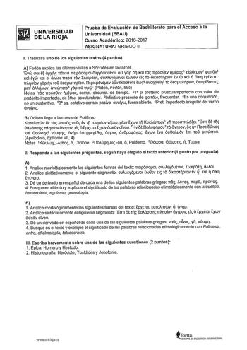 UNIVERSIDAD DE LA RIOJA Prueba de Evaluación de Bachillerato para el Acceso a la Universidad EBAU Curso Académico 20162017 ASIGNATURA GRIEGO 11 l Traduzca uno de los siguientes textos 4 puntos A Fedón explica las últimas visitas a Sócrates en la cárcel Eyw 001 t ápx návm TTEIpáoorn 01yoaoern átl yap o Kal Ta npóo8Ev tpa1 tlli8Etv2 qonétv3 Ka tyw Kal ol állAOI napa TOV LWKpáT ouMEyócvo iwecv El TO ÓIKaOTplOV tv 4l Ka  óK tytvETO nllolov yap v roo owwTpou ílcp1ctvocv ouv tKáoroTc iw4 ávo1xec15 To…