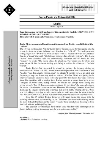 Aferrau la capalera dexamen un cop acabat lexercici UIB M 9999999 Aferrau una etiqueta identificativa amb codi de barres Prova daccés a la Universitat 2014 Angls Model 3 Opció A Read the passage carefully and answer the questions in English USE YOUR OWN WORDS AS FAR AS POSSIBLE Time allowed 1 hour and 30 minutes Total score 10 points Justin Bieber announces his retirement from music on Twitter  and this time it is official The 19yearold Canadian Pop star Justin Bieber has announced for the seco…