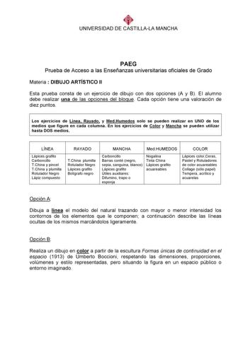 UNIVERSIDAD DE CASTILLALA MANCHA     PAEG Prueba de Acceso a las Enseñanzas universitarias oficiales de Grado Materia  DIBUJO ARTÍSTICO II Esta prueba consta de un ejercicio de dibujo con dos opciones A y B El alumno debe realizar una de las opciones del bloque Cada opción tiene una valoración de diez puntos  Los ejercicios de Línea Rayado y MedHumedos solo se pueden realizar en UNO de los medios que figure en cada columna En los ejercicios de Color y Mancha se pueden utilizar hasta DOS medios …