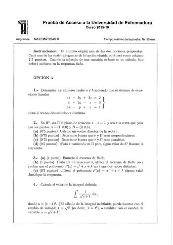 u EX Prueba de Acceso a la Universidad de Extremadura Curso 201516 Asignatura MATEMÁTICAS 11 Tiempo máximo de la prueba 1h 30 min Instrucciones El alumno elegirá una de las dos opciones propuestas Cada una de las cuatro preguntas de la opción elegida puntuará como máximo 25 puntos Cuando la solución de una cuestión se base en un cálculo1 éste deberá incluirse en la respuesta dada OPCIÓN A 1 Determine los números reales a y b sabiendo que el sistema de ecua ciones lineales ax  by  3z X  2y Z 3x …