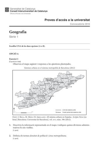 Generalitat de Catalunya Consell lnteruniversitari de Catalunya Oficina dAccés a la Universitat Proves daccés a la universitat Convocatria 2016 Geografia Srie 1 Escolliu UNA de les dues opcions A o B OPCIÓ A Exercici 1 5 punts en total Observeu el mapa segent i responeu a les qestions plantejades Sistemes urbans en el sistema metropolit de Barcelona 2012 t  Límit de sistema urba Terrassa Ciutat central del sistema urba Font J Roca M Moix i B Arellano El sistema urbano en España Scripta Nova en …