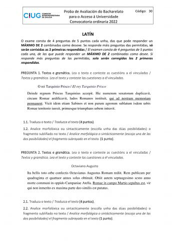 Proba de Avaliación do Bacharelato para o Acceso á Universidade Convocatoria ordinaria 2022 Código 30 LATÍN O exame consta de 4 preguntas de 5 puntos cada unha das que pode responder un MÁXIMO DE 2 combinadas como desexe Se responde máis preguntas das permitidas só serán corrixidas as 2 primeiras respondidas  El examen consta de 4 preguntas de 5 puntos cada una de las que puede responder un MÁXIMO DE 2 combinadas como desee Si responde más preguntas de las permitidas solo serán corregidas las 2…