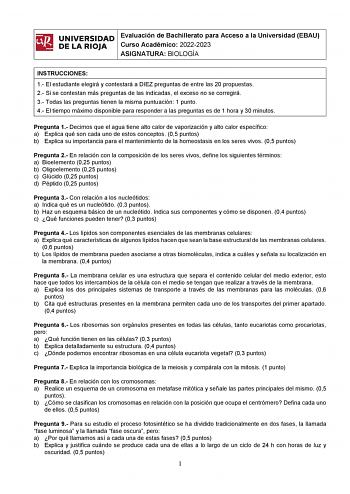 ifil UNIVERSIDAD 1 Evaluación de Bachillerato para Curso Académico 20222023 Acceso a la Universidad EBAU l DE LA RIOJA  ASIGNATURA BIOLOGÍA INSTRUCCIONES 1 El estudiante elegirá y contestará a DIEZ preguntas de entre las 20 propuestas 2 Si se contestan más preguntas de las indicadas el exceso no se corregirá 3 Todas las preguntas tienen la misma puntuación 1 punto 4 El tiempo máximo disponible para responder a las preguntas es de 1 hora y 30 minutos Pregunta 1 Decimos que el agua tiene alto cal…