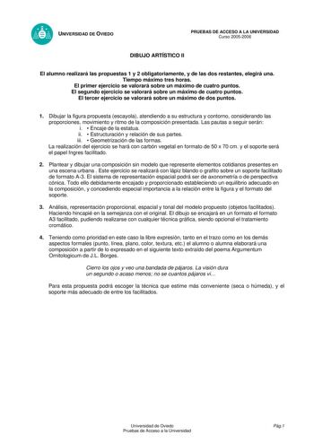 UNIVERSIDAD DE OVIEDO PRUEBAS DE ACCESO A LA UNIVERSIDAD Curso 20052006 DIBUJO ARTÍSTICO II El alumno realizará las propuestas 1 y 2 obligatoriamente y de las dos restantes elegirá una Tiempo máximo tres horas El primer ejercicio se valorará sobre un máximo de cuatro puntos El segundo ejercicio se valorará sobre un máximo de cuatro puntos El tercer ejercicio se valorará sobre un máximo de dos puntos 1 Dibujar la figura propuesta escayola atendiendo a su estructura y contorno considerando las pr…