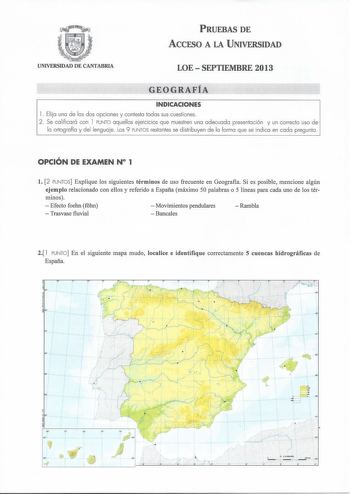 PRUEBAS DE ACCESO A LA UNIVERSIDAD UNIVERSIDAD DE CANTABRIA LOE  SEPTIEMBRE 2013 GEOGRAFÍA INDICACIONES l  Elija una de las dos opciones y contesta todas sus cuestiones 2 Se calificará con l PUNTO aquellos ejercicios que muestren una adecuada presentación y un correcto uso de la ortografía y del lenguaje Los 9 PUNTOS restantes se distribuyen de la forma que se indica en cada pregunta OPCIÓN DE EXAMEN N 1 l 2 PUNTOS Explique los siguientes términos de uso frecuente en Geografía Si es posible men…