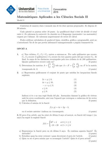 Universitat Prova daccés Convocatoria de les Illes Balears a la Universitat 2015 Matematiques Aplicades a les Ciencies Socials II Model 3 Contestau de manera clara i raonada una de les dues opcions proposades Es disposa de 90 minuts Cada questio es puntua sobre 10 punts La qualicacio nal sobte de dividir el total entre 4 Es valoraran la correccio i la claredat en el llenguatge matematic i no matematic emprat per lalumne Es valoraran negativament els errors de calcul Podeu utilitzar calculadora …