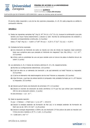  Universidad 111 Zaragoza 1542 PRUEBA DE ACCESO A LA UNIVERSIDAD CONVOCATORIA DE JUNIO DE 2011 EJERCICIO DE QUÍMICA TIEMPO DISPONIBLE 1 hora 30 minutos PUNTUACIÓN QUE SE OTORGARÁ A ESTE EJERCICIO véanse las distintas partes del examen El alumno debe responder a una de las dos opciones propuestas A o B En cada pregunta se señala la puntuación máxima OPCIÓN A 1 Dadas las siguientes semipilas Hg2Hg l Ni2Ni s y Cu2Cu s busque la combinación cuya pila tendría una mayor fuerza electromotriz y calcule…