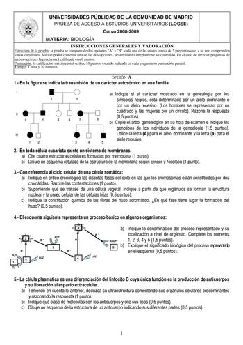 UNIVERSIDADES PÚBLICAS DE LA COMUNIDAD DE MADRID PRUEBA DE ACCESO A ESTUDIOS UNIVERSITARIOS LOGSE Curso 20082009 MATERIA BIOLOGÍA INSTRUCCIONES GENERALES Y VALORACIÓN Estructura de la prueba la prueba se compone de dos opciones A y B cada una de las cuales consta de 5 preguntas que a su vez comprenden varias cuestiones Sólo se podrá contestar una de las dos opciones desarrollando íntegramente su contenido En el caso de mezclar preguntas de ambas opciones la prueba será calificada con 0 puntos P…