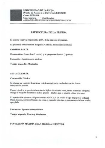 UNIVERSIDAD DE LA RIOJA Prueba de Acceso a la Universidad LOGSE Curso 20072008 Convocatoria   Septiembre ASIGNATURA TÉCNICAS DE EXPRESIÓN GRÁFICOPLÁSTICAS ESTRUCTURA DE LA PRUEBA El alwnno elegirá y responderá a UNA de las opciones propuestas La prueba se estructurará en dos partes Cada una de las cuales contiene PRIMERA PARTE Una cuestión a desarrollar 2 puntos y 4 preguntas tipo test 2 puntos Puntuación  4 puntos como máximo Tiempo asignado  30 minutos SEGUNDA PARTE Composición Plástica Se pl…