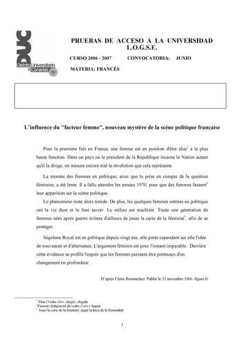 PRUEBAS DE ACCESO A LA UNIVERSIDAD LOGSE CURSO 2006  2007 CONVOCATORIA JUNIO MATERIA FRANCÉS Linfluence du facteur femme nouveau mystre de la scne politique franaise Pour la premire fois en France une femme est en position dtre élue1  la plus haute fonction Dans un pays o le président de la République incarne la Nation autant quil la dirige on mesure encore mal la révolution que cela représente La montée des femmes en politique ainsi que la prise en compte de la question féminine a été lente Il…