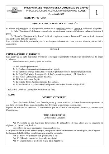 UNIVERSIDADES PÚBLICAS DE LA COMUNIDAD DE MADRID PRUEBA DE ACCESO A ESTUDIOS UNIVERSITARIOS LOGSE Curso 20052006 1 MATERIA HISTORIA INSTRUCCIONES GENERALES Y VALORACIÓN El alumno elegirá una de las dos opciones propuestas La Opción A como la Opción B constan de dos partes 1 Ocho Cuestiones de las que responderá a un máximo de cuatro calificándose cada una hasta con 1 punto 2 Tema o Comentario de Texto debiendo elegir responder al Tema o al Texto pudiendo alcanzar una calificación de hasta 6 pun…