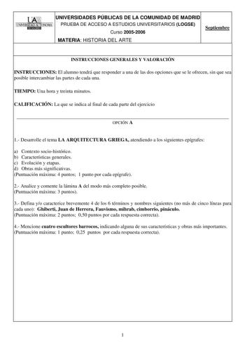 l UNIVERSIDADES PÚBLICAS DE LA COMUNIDAD DE MADRID 1UNIVERSIDAD AlJfONOMAl PRUEBA DE ACCESO A ESTUDIOS UNIVERSITARIOS LOGSE  Curso 20052006 Septiembre MATERIA HISTORIA DEL ARTE INSTRUCCIONES GENERALES Y VALORACIÓN INSTRUCCIONES El alumno tendrá que responder a una de las dos opciones que se le ofrecen sin que sea posible intercambiar las partes de cada una TIEMPO Una hora y treinta minutos CALIFICACIÓN La que se indica al final de cada parte del ejercicio  OPCIÓN A 1 Desarrolle el tema LA ARQUI…