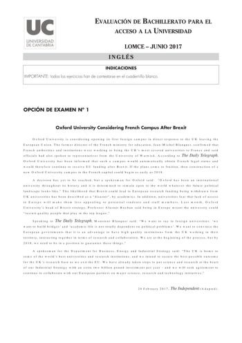 EVALUACIÓN DE BACHILLERATO PARA EL ACCESO A LA UNIVERSIDAD LOMCE  JUNIO 2017 INGLÉS INDICACIONES IMPORTANTE todos los ejercicios han de contestarse en el cuadernillo blanco OPCIÓN DE EXAMEN N 1 Oxford University Considering French Campus After Brexit Oxford University is considering opening its first foreign campus in direct response to the UK leaving the European Union The former director of the French ministry for education JeanMichel Blanquer confirmed that French authorities and institution…