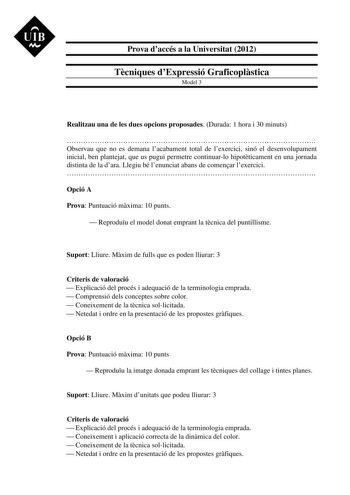 UIB M Prova daccés a la Universitat 2012 Tcniques dExpressió Graficoplstica Model 3 Realitzau una de les dues opcions proposades Durada 1 hora i 30 minuts  Observau que no es demana lacabament total de lexercici sinó el desenvolupament inicial ben plantejat que us pugui permetre continuarlo hipotticament en una jornada distinta de la dara Llegiu bé lenunciat abans de comenar lexercici  Opció A Prova Puntuació mxima 10 punts  Reproduu el model donat emprant la tcnica del puntillisme Suport Lliur…