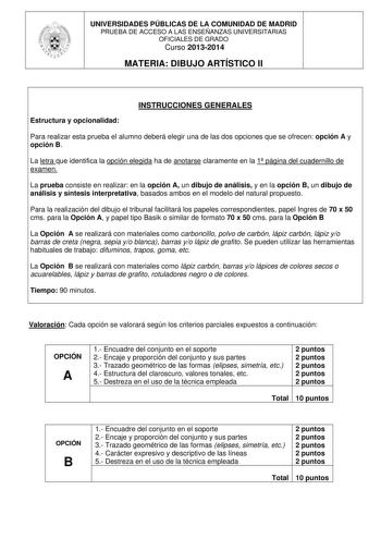 UNIVERSIDADES PÚBLICAS DE LA COMUNIDAD DE MADRID PRUEBA DE ACCESO A LAS ENSEÑANZAS UNIVERSITARIAS OFICIALES DE GRADO Curso 20132014 MATERIA DIBUJO ARTÍSTICO II INSTRUCCIONES GENERALES Estructura y opcionalidad Para realizar esta prueba el alumno deberá elegir una de las dos opciones que se ofrecen opción A y opción B La letra que identifica la opción elegida ha de anotarse claramente en la 1 página del cuadernillo de examen La prueba consiste en realizar en la opción A un dibujo de análisis y e…