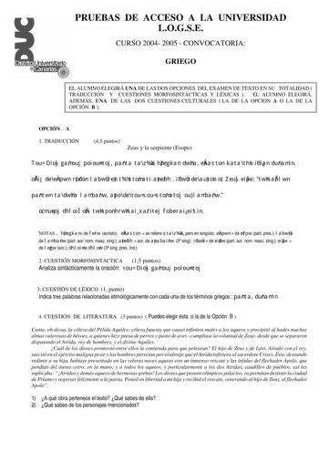 PRUEBAS DE ACCESO A LA UNIVERSIDAD LOGSE CURSO 2004 2005  CONVOCATORIA GRIEGO EL ALUMNO ELEGIRÁ UNA DE LAS DOS OPCIONES DEL EXAMEN DE TEXTO EN SU TOTALIDAD  TRADUCCIÓN Y CUESTIONES MORFOSINTÁCTICAS Y LÉXICAS  EL ALUMNO ELEGIRÁ ADEMÁS UNA DE LAS DOS CUESTIONES CULTURALES  LA DE LA OPCION A O LA DE LA OPCIÓN B  OPCIÓN A 1 TRADUCCIÓN 45 puntos Zeus y la serpiente Esopo Tou Dioj gamouj poiountoj panta ta za hnegkan dwra ekaston kata thn idian dunamin ofij de erpwn rodon labwn en t stomati anebh  id…