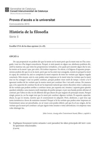 Generalitat de Catalunya Consell lnteruniversitari de Catalunya Oficina dAccés a la Universitat Proves daccés a la universitat Convocatria 2015 Histria de la filosofia Srie 5 Escolliu UNA de les dues opcions A o B OPCIÓ A De cap proposició no podem dir que la tenim en la ment per que la ment mai no lha coneguda i mai no nha tingut conscincia Perqu si aix passés en algun cas aleshores podríem dir amb la mateixa raó que totes les proposicions vertaderes a les quals pot assentir algun dia la raó l…