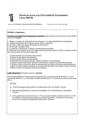 u EX U N Prueba de acceso a la Universidad de Extremadura Curso 200506 Asignatura ECONOMÍA Y ORGANIZACIÓN DE EMPRESAS Tiempo máximo de la prueba 1h 30m OPCIÓN ASeptiembre Conteste razonadamente las siguientes cuestiones cada pregunta se valorará con una puntuación máxima de 1 punto 1 Realice un cuadro de clasificación de las empresas y la responsabilidad de sus propietarios 2 Explique brevemente las principales teorías sobre la motivación 3 Enumere y defina las etapas del proceso de planificaci…