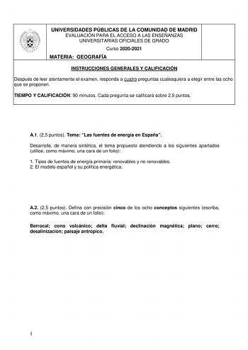 UNIVERSIDADES PÚBLICAS DE LA COMUNIDAD DE MADRID EVALUACIÓN PARA EL ACCESO A LAS ENSEÑANZAS UNIVERSITARIAS OFICIALES DE GRADO Curso 20202021 MATERIA GEOGRAFÍA INSTRUCCIONES GENERALES Y CALIFICACIÓN Después de leer atentamente el examen responda a cuatro preguntas cualesquiera a elegir entre las ocho que se proponen TIEMPO Y CALIFICACIÓN 90 minutos Cada pregunta se calificará sobre 25 puntos A1 25 puntos Tema Las fuentes de energía en España Desarrolle de manera sintética el tema propuesto atend…