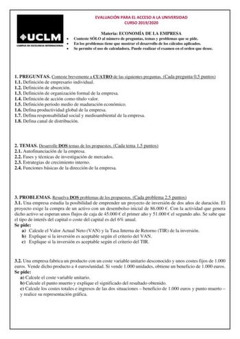 EVALUACIÓN PARA EL ACCESO A LA UNIVERSIDAD CURSO 20192020 Materia ECONOMÍA DE LA EMPRESA  Conteste SÓLO al número de preguntas temas y problemas que se pide  En los problemas tiene que mostrar el desarrollo de los cálculos aplicados  Se permite el uso de calculadora Puede realizar el examen en el orden que desee 1 PREGUNTAS Conteste brevemente a CUATRO de las siguientes preguntas Cada pregunta 05 puntos 11 Definición de empresario individual 12 Definición de absorción 13 Definición de organizac…