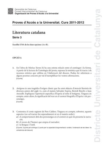 Districte Universitari de Catalunya Jimm Generalitat de Catalunya Consell lnteruniversitari de Catalunya   Organització de Proves dAccés a la Universitat Proves dAccés a la Universitat Curs 20112012 Literatura catalana Srie 3 Escolliu UNA de les dues opcions A o B OPCIÓ A 1 En lobra de Mrius Torres hi ha una estreta relació entre el contingut i la forma A partir de la lectura de lantologia del poeta exposeu la temtica que hi tracta i els recursos retrics que utilitza en lelaboració del discurs …