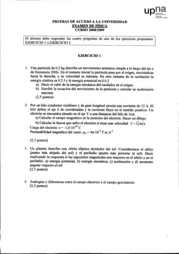 PRUEBAS DE ACCESO A LA UNIVERSIDAD EXAMEN DE FÍSICA CURSO 20082009 upJ Nnfannak UoibrtilnlPublikoo El alumno debe responder las cuatro preguntas de uno de los ejercicios propuestos EJERCICIO 1 o EJERCICIO 2 EJERCICIO 1 1 Una partícula de 02 kg describe un movimiento armónico simple a lo largo del eje x de frecuencia 20Hz En el instante inicial la partícula pasa por el origen moviéndose hacia la derecha y su velocidad es máxima En otro instante de la oscilación la energía cinética es 02 J y la e…