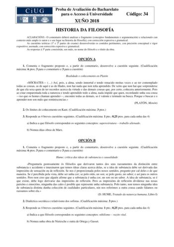 Proba de Avaliación do Bacharelato para o Acceso á Universidade XUÑO 2018 Código 34 HISTORIA DA FILOSOFÍA ACLARACIÓNS O comentario deberá analizar o fragmento conceptos fundamentais e argumentación e relacionalo cun contexto máis amplo o autor e o seu lugar na historia da filosofía con corrección expresiva e gramatical As cuestións teóricas 1 e 2 partes do exame desenvolverán os contidos pertinentes con precisión conceptual e rigor expositivo asemade con corrección expresiva e gramatical As res…