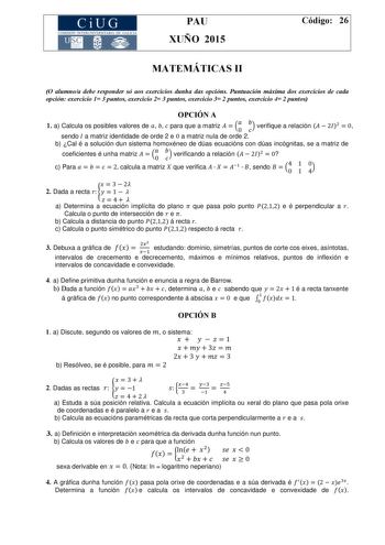 CiUG COMISIÓ INTERUNIVERSITARIA DE GALICIA PAU XUÑO 2015 Código 26 MATEMÁTICAS II O alumnoa debe responder só aos exercicios dunha das opcións Puntuación máxima dos exercicios de cada opción exercicio 1 3 puntos exercicio 2 3 puntos exercicio 3 2 puntos exercicio 4 2 puntos OPCIÓN A 1 a Calcula os posibles valores de    para que a matriz   0  verifique a relación   2  0 sendo  a matriz identidade de orde 2 e 0 a matriz nula de orde 2 b Cal é a solución dun sistema homoxéneo de dúas ecuacións co…