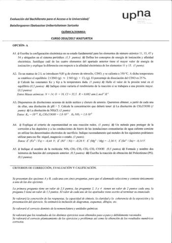 Evaluación del Bachillerata para el Acceso a la Universidad Batxilergoaren Ebaluazioa Unibertsitatean Sartzeko QUÍMICAKIMIKA CURSO 20162017 IKASTURTEA OPCIÓNA A1 i Escriba la configuración electrónica en su estado fundamental para los elementos de número atómico 11 15 47 y 54 y ubíquelos en el sistema periódico 15 puntos ii Defina los conceptos de energía de ionización y afinidad electrónica Justifique cuál de los cuatro elementos del apartado anterior tiene el mayor valor de energía de ionizac…