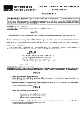 Evaluación para el acceso a la Universidad Curso 20202021 Materia LATÍN II INSTRUCCIONES El alumno debe realizar una opción de cada uno de los dos primeros bloques A y B Debe elegir dentro de cada uno de estos bloques A y B la opción 1 o 2 teniendo en cuenta que en estos dos bloques la opción ejercitada en el bloque A vincula necesariamente la opción del bloque B En estos dos bloques A y B no se pueden mezclar opciones En los bloques C y D el alumno debe elegir dos de las 6 preguntas de estos b…