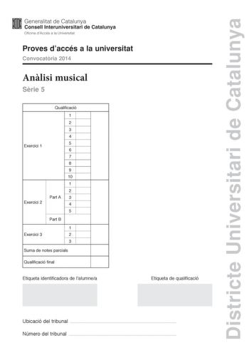 Districte Universitari de Catalunya M Generalitat de Catalunya W Consell lnteruniversitari de Catalunya Oficina dAccés a la Universitat Proves daccés a la universitat Convocatria 2014 Anlisi musical Srie 5 Exercici 1 Exercici 2 Qualificació 1 2 3 4 5 6 7 8 9 10 1 2 Part A 3 4 5 Part B 1 Exercici 3 2 3 Suma de notes parcials Qualificació final Etiqueta identificadora de lalumnea Etiqueta de qualificació Ubicació del tribunal  Número del tribunal  Aquesta prova consta de tres exercicis i siniciar…